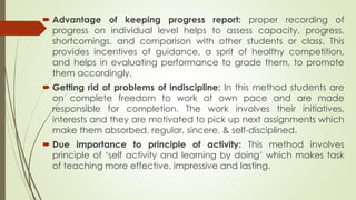  Advantage of keeping progress report: proper recording of
progress on individual level helps to assess capacity, progress,
shortcomings, and comparison with other students or class. This
provides incentives of guidance, a sprit of healthy competition,
and helps in evaluating performance to grade them, to promote
them accordingly.
 Getting rid of problems of indiscipline: In this method students are
on complete freedom to work at own pace and are made
responsible for completion. The work involves their initiatives,
interests and they are motivated to pick up next assignments which
make them absorbed, regular, sincere, & self-disciplined.
 Due importance to principle of activity: This method involves
principle of ‘self activity and learning by doing’ which makes task
of teaching more effective, impressive and lasting.
 