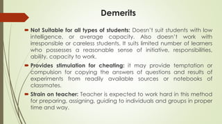 Demerits
 Not Suitable for all types of students: Doesn’t suit students with low
intelligence, or average capacity. Also doesn’t work with
irresponsible or careless students. It suits limited number of learners
who possesses a reasonable sense of initiative, responsibilities,
ability, capacity to work.
 Provides stimulation for cheating: it may provide temptation or
compulsion for copying the answers of questions and results of
experiments from readily available sources or notebooks of
classmates.
 Strain on teacher: Teacher is expected to work hard in this method
for preparing, assigning, guiding to individuals and groups in proper
time and way.
 