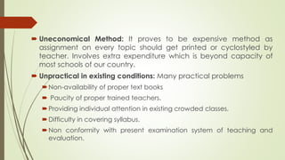  Uneconomical Method: It proves to be expensive method as
assignment on every topic should get printed or cyclostyled by
teacher. Involves extra expenditure which is beyond capacity of
most schools of our country.
 Unpractical in existing conditions: Many practical problems
Non-availability of proper text books
 Paucity of proper trained teachers.
Providing individual attention in existing crowded classes.
Difficulty in covering syllabus.
Non conformity with present examination system of teaching and
evaluation.
 