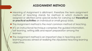 ASSIGNMENT METHOD
 Meaning of Assignment is allotment, therefore the term assignment
method of teaching stands for method in which students are
assigned or allotted some special duties for carrying out theoretical
or practical activities on individual or small group basis.
 The Assignment method is the most common method of teaching.
 It is an instructional technique comprises the guided information,
self learning, writing skills and report preparation among the
learners.
 The Assignment method is an important step in teaching and
learning process aimed at realizing the stipulated teaching learning
objectives.
 
