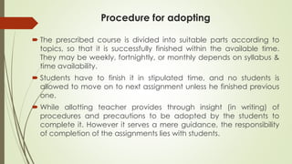 Procedure for adopting
 The prescribed course is divided into suitable parts according to
topics, so that it is successfully finished within the available time.
They may be weekly, fortnightly, or monthly depends on syllabus &
time availability.
 Students have to finish it in stipulated time, and no students is
allowed to move on to next assignment unless he finished previous
one.
 While allotting teacher provides through insight (in writing) of
procedures and precautions to be adopted by the students to
complete it. However it serves a mere guidance, the responsibility
of completion of the assignments lies with students.
 