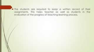  The students are required to keep a written record of their
assignments. This helps teacher as well as students in the
evaluation of the progress of teaching-learning process.
 