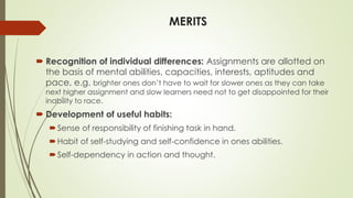 MERITS
 Recognition of individual differences: Assignments are allotted on
the basis of mental abilities, capacities, interests, aptitudes and
pace, e.g. brighter ones don’t have to wait for slower ones as they can take
next higher assignment and slow learners need not to get disappointed for their
inability to race.
 Development of useful habits:
Sense of responsibility of finishing task in hand.
Habit of self-studying and self-confidence in ones abilities.
Self-dependency in action and thought.
 