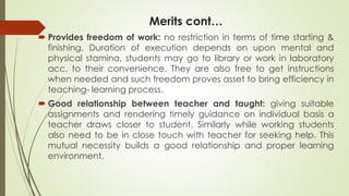 Merits cont…
 Provides freedom of work: no restriction in terms of time starting &
finishing. Duration of execution depends on upon mental and
physical stamina, students may go to library or work in laboratory
acc. to their convenience. They are also free to get instructions
when needed and such freedom proves asset to bring efficiency in
teaching- learning process.
 Good relationship between teacher and taught: giving suitable
assignments and rendering timely guidance on individual basis a
teacher draws closer to student. Similarly while working students
also need to be in close touch with teacher for seeking help. This
mutual necessity builds a good relationship and proper learning
environment.
 