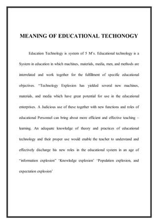 MEANING OF EDUCATIONAL TECHONOGY
Education Technology is system of 5 M’s. Educational technology is a
System in education in which machines, materials, media, men, and methods are
interrelated and work together for the fulfillment of specific educational
objectives. “Technology Explosion has yielded several new machines,
materials, and media which have great potential for use in the educational
enterprises. A Judicious use of these together with new functions and roles of
educational Personnel can bring about more efficient and effective teaching –
learning. An adequate knowledge of theory and practices of educational
technology and their proper use would enable the teacher to understand and
effectively discharge his new roles in the educational system in an age of
“information explosion” ‘Knowledge explosion’ ‘Population explosion, and
expectation explosion’
 