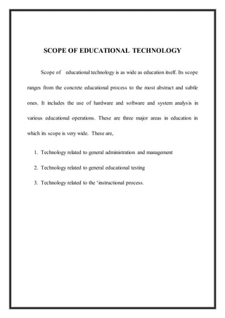 SCOPE OF EDUCATIONAL TECHNOLOGY
Scope of educational technology is as wide as education itself. Its scope
ranges from the concrete educational process to the most abstract and subtle
ones. It includes the use of hardware and software and system analysis in
various educational operations. These are three major areas in education in
which its scope is very wide. These are,
1. Technology related to general administration and management
2. Technology related to general educational testing
3. Technology related to the ‘instructional process.
 