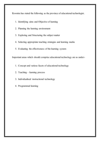 Rowntra has stated the following as the province of educational technologist.
1. Identifying aims and Objective of learning
2. Planning the learning environment
3. Exploring and Structuring the subject matter
4. Selecting appropriate teaching strategies and learning media
5. Evaluating the effectiveness of the learning system
Important areas which should comprise educational technology are as under:-
1. Concept and various facets of educational technology
2. Teaching – learning process
3. Individualised instructional technology
4. Programmed learning
 