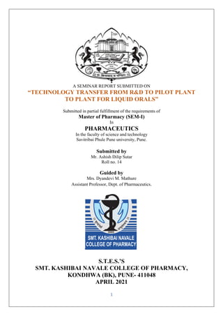 1
A SEMINAR REPORT SUBMITTED ON
“TECHNOLOGY TRANSFER FROM R&D TO PILOT PLANT
TO PLANT FOR LIQUID ORALS”
Submitted in partial fulfillment of the requirements of
Master of Pharmacy (SEM-I)
In
PHARMACEUTICS
In the faculty of science and technology
Savitribai Phule Pune university, Pune.
Submitted by
Mr. Ashish Dilip Sutar
Roll no. 14
Guided by
Mrs. Dyandevi M. Mathure
Assistant Professor, Dept. of Pharmaceutics.
S.T.E.S.’S
SMT. KASHIBAI NAVALE COLLEGE OF PHARMACY,
KONDHWA (BK), PUNE- 411048
APRIL 2021
 