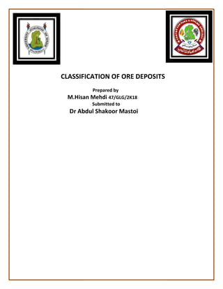 CLASSIFICATION OF ORE DEPOSITS
M.Hisan Mehdi
Dr Abdul Shakoor Mastoi
CLASSIFICATION OF ORE DEPOSITS
Prepared by
M.Hisan Mehdi 47/GLG/2K18
Submitted to
Abdul Shakoor Mastoi
CLASSIFICATION OF ORE DEPOSITS
 