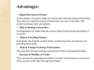 Advantages:
 Rapid Movement of Funds:
In this cheques of country banks are cleared and collected without much delay.
Thus there is a rapid movement of funds from one area to the other. This
system facilitates trade and industry.
 Help in Dealing in Securities:
Correspondent city banks help the country banks in the buying and selling of
securities.
 Help in Providing Finance:
Such banks also help the country banks in financing loans and advances by
providing them funds.
 Help in Foreign Exchange Transactions:
They facilitate foreign exchange transactions of their correspondent banks.
 Increase in Mobility of Credit:
They increase the geographical mobility of credit when business is transacted
from one area to the other through these banks.
 
