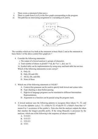 i. There exists a statement Sj that uses x
ii. There is a path from Si to Sj in the flow graph corresponding to the program
iii. The path has no intervening assignment to x including at Si and Sj
The variables which are live both at the statement in basic block 2 and at the statement in
basic block 3 of the above control flow graph are ?
4. Consider the following statements:
i. The output of a lexical analyser is groups of characters.
ii. Total number of tokens in printf("i=%d, &i=%x", i, &i); are 11.
iii. Symbol table can be implementation by using array and hash table but not tree.
Which of the following statement(s) is/are correct?
A. Only (I)
B. Only (II) and (III)
C. All (I), (II), and (III)
D. None of these
5. Which one of the following statements is FALSE?
A. Context-free grammar can be used to specify both lexical and syntax rules.
B. Type checking is done before parsing.
C. High-level language programs can be translated to different Intermediate
Representations.
D. Arguments to a function can be passed using the program stack.
6. A lexical analyser uses the following patterns to recognize three tokens T1, T2, and
T3 over the alphabet {a,b,c}. T1: a?(b∣c)*a T2: b?(a∣c)*b T3: c?(b∣a)*c Note that ‘x?’
means 0 or 1 occurrence of the symbol x. Note also that the analyser outputs the token
that matches the longest possible prefix. If the string bbaacabc is processes by the
analyser, which one of the following is the sequence of tokens it outputs?
A. T1T2T3
B. T1T1T3
C. T2T1T3
D. T3T3
 