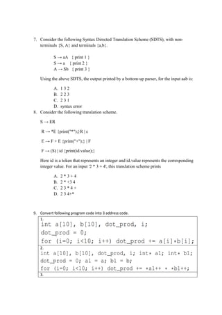7. Consider the following Syntax Directed Translation Scheme (SDTS), with non-
terminals {S, A} and terminals {a,b}.
S → aA { print 1 }
S → a { print 2 }
A → Sb { print 3 }
Using the above SDTS, the output printed by a bottom-up parser, for the input aab is:
A. 1 3 2
B. 2 2 3
C. 2 3 1
D. syntax error
8. Consider the following translation scheme.
S → ER
R → *E {print("*");}R | ε
E → F + E {print("+");} | F
F → (S) | id {print(id.value);}
Here id is a token that represents an integer and id.value represents the corresponding
integer value. For an input '2 * 3 + 4', this translation scheme prints
A. 2 * 3 + 4
B. 2 * +3 4
C. 2 3 * 4 +
D. 2 3 4+*
9. Convert following program code into 3 address code.
1.
2.
3.
 