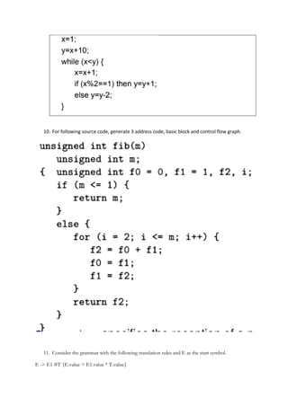 10. For following source code, generate 3 address code, basic block and control flow graph.
11. Consider the grammar with the following translation rules and E as the start symbol.
E -> E1 #T {E.value = E1.value * T.value}
 
