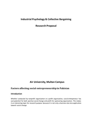 Industrial Psychology & Collective Bargaining
Research Proposal
Air University, Multan Campus
Factors affecting social entrepreneurship in Pakistan
Introduction
Whether conducted by nonprofit organization or a profit organization, social entrepreneur has
vast potential for both positive social change and profit for sponsoring organization. This makes
it an interesting topic for research purpose because it is not only a business but also application
toward social change.
 