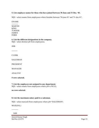 5. List employee names for those who have joined between 30 June and 31 Dec. „81.
SQL> select ename from employeess where hiredate between '30-june-81' and '31-dec-81';
ENAME
---------MARTIN
KING
TURNER
JAMES
FORD
6. List the different designations in the company.
SQL> select distinct job from employeess;
JOB
--------CLERK
SALESMAN
PRESIDENT
MANAGER
ANALYST
5 rows selected.
7. List the employees not assigned to any department.
SQL> select ename from employeess where job is NULL;
no rows selected.

8. List the maximum salary paid to a salesman.
SQL> select max(sal) from employeess where job='SALESMAN';
MAX(SAL)
---------1600
Antesh Kumar Singh
Roll No.121379

Page 15

 