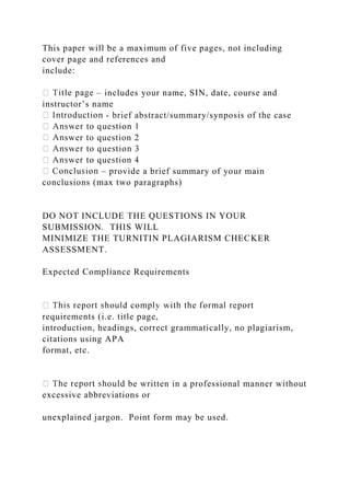 This paper will be a maximum of five pages, not including
cover page and references and
include:
– includes your name, SIN, date, course and
instructor’s name
- brief abstract/summary/synposis of the case
swer to question 2
– provide a brief summary of your main
conclusions (max two paragraphs)
DO NOT INCLUDE THE QUESTIONS IN YOUR
SUBMISSION. THIS WILL
MINIMIZE THE TURNITIN PLAGIARISM CHECKER
ASSESSMENT.
Expected Compliance Requirements
requirements (i.e. title page,
introduction, headings, correct grammatically, no plagiarism,
citations using APA
format, etc.
ould be written in a professional manner without
excessive abbreviations or
unexplained jargon. Point form may be used.
 