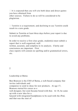you have obtained from
other sources. Failure to do so will be considered to be
plagiarism.
result in a zero grade.
Submit to Turnitin at least three days before your report is due
to avoid any problems.
In order to receive a first class grade, student(s) must submit a
report that is well organized, well
written, accurate, and complete in its analysis. Clarity and
conciseness are important. First
class reports will contain no spelling and/or grammatical errors,
etc.
2
Leadership at Batna
Ben Branson is the CEO of Batna, a web-based company that
invites individuals and
companies to send in ideas for new products. At age 17,
Branson started his career as a
web designer, but soon became bored with that. At 18, he came
up with a new idea for a
lanyard with integrated headphones to be used with the iPod,
and that was the start of
 