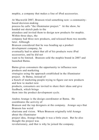 mophie, a company that makes a line of iPod accessories.
At Macworld 2007, Branson tried something new: a community-
based decision-making
process he calls “the illuminator project.” At the show, he
handed out sketch pads to the
attendees and invited them to design new products for mophie.
Within three days, the
company had three new products, and released them two months
later. Although
Branson considered that he was heading up a product
development company, he
eventually had to admit that all of his products were iPod
accessories, and he did not
want to be limited. Branson sold the mophie brand in 2007 and
launched Batna.
Batna gives consumers the opportunity to influence new
products and marketing
strategies using the approach established in the illuminator
project. At Batna, instead of
a bunch of marketing people trying to figure out new products
and how to market new
products, consumers are invited to share their ideas and give
feedback, which brings
them into the product development cycle.
Andres Arango is the design coordinator at Batna. He
coordinates the activity of
Branson and the top designers at the company. Arango says that
Branson has weird
charisma and vision. When Branson originally told Arango
about the illuminator
project idea, Arango thought it was a little crazt. But he also
thought the project was
revolutionary, and that is why he joined the company.
 
