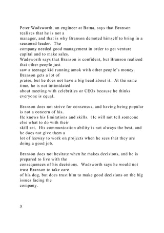 Peter Wadsworth, an engineer at Batna, says that Branson
realizes that he is not a
manager, and that is why Branson demoted himself to bring in a
seasoned leader. The
company needed good management in order to get venture
capital and to make sales.
Wadsworth says that Branson is confident, but Branson realized
that other people just
saw a teenage kid running amok with other people’s money.
Branson gets a lot of
praise, but he does not have a big head about it. At the same
time, he is not intimidated
about meeting with celebrities or CEOs because he thinks
everyone is equal.
Branson does not strive for consensus, and having being popular
is not a concern of his.
He knows his limitations and skills. He will not tell someone
else what to do with their
skill set. His communication ability is not always the best, and
he does not give them a
lot of leeway to work on projects when he sees that they are
doing a good job.
Branson does not hesitate when he makes decisions, and he is
prepared to live with the
consequences of his decisions. Wadsworth says he would not
trust Branson to take care
of his dog, but does trust him to make good decisions on the big
issues facing the
company.
3
 