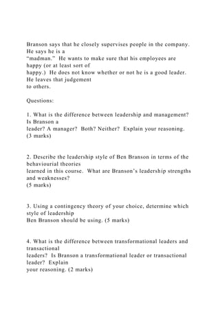 Branson says that he closely supervises people in the company.
He says he is a
“madman.” He wants to make sure that his employees are
happy (or at least sort of
happy.) He does not know whether or not he is a good leader.
He leaves that judgement
to others.
Questions:
1. What is the difference between leadership and management?
Is Branson a
leader? A manager? Both? Neither? Explain your reasoning.
(3 marks)
2. Describe the leadership style of Ben Branson in terms of the
behaviourial theories
learned in this course. What are Branson’s leadership strengths
and weaknesses?
(5 marks)
3. Using a contingency theory of your choice, determine which
style of leadership
Ben Branson should be using. (5 marks)
4. What is the difference between transformational leaders and
transactional
leaders? Is Branson a transformational leader or transactional
leader? Explain
your reasoning. (2 marks)
 