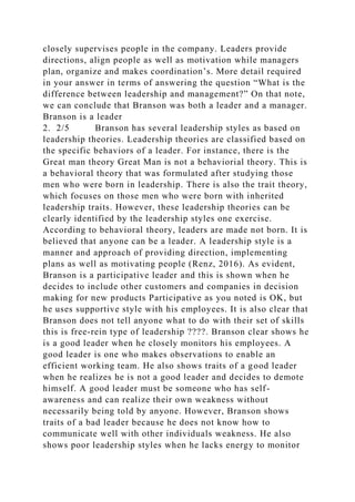 closely supervises people in the company. Leaders provide
directions, align people as well as motivation while managers
plan, organize and makes coordination’s. More detail required
in your answer in terms of answering the question “What is the
difference between leadership and management?” On that note,
we can conclude that Branson was both a leader and a manager.
Branson is a leader
2. 2/5 Branson has several leadership styles as based on
leadership theories. Leadership theories are classified based on
the specific behaviors of a leader. For instance, there is the
Great man theory Great Man is not a behaviorial theory. This is
a behavioral theory that was formulated after studying those
men who were born in leadership. There is also the trait theory,
which focuses on those men who were born with inherited
leadership traits. However, these leadership theories can be
clearly identified by the leadership styles one exercise.
According to behavioral theory, leaders are made not born. It is
believed that anyone can be a leader. A leadership style is a
manner and approach of providing direction, implementing
plans as well as motivating people (Renz, 2016). As evident,
Branson is a participative leader and this is shown when he
decides to include other customers and companies in decision
making for new products Participative as you noted is OK, but
he uses supportive style with his employees. It is also clear that
Branson does not tell anyone what to do with their set of skills
this is free-rein type of leadership ????. Branson clear shows he
is a good leader when he closely monitors his employees. A
good leader is one who makes observations to enable an
efficient working team. He also shows traits of a good leader
when he realizes he is not a good leader and decides to demote
himself. A good leader must be someone who has self-
awareness and can realize their own weakness without
necessarily being told by anyone. However, Branson shows
traits of a bad leader because he does not know how to
communicate well with other individuals weakness. He also
shows poor leadership styles when he lacks energy to monitor
 