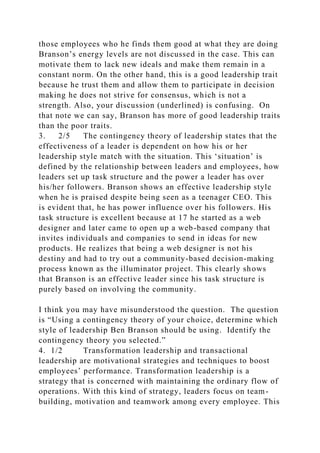 those employees who he finds them good at what they are doing
Branson’s energy levels are not discussed in the case. This can
motivate them to lack new ideals and make them remain in a
constant norm. On the other hand, this is a good leadership trait
because he trust them and allow them to participate in decision
making he does not strive for consensus, which is not a
strength. Also, your discussion (underlined) is confusing. On
that note we can say, Branson has more of good leadership traits
than the poor traits.
3. 2/5 The contingency theory of leadership states that the
effectiveness of a leader is dependent on how his or her
leadership style match with the situation. This ‘situation’ is
defined by the relationship between leaders and employees, how
leaders set up task structure and the power a leader has over
his/her followers. Branson shows an effective leadership style
when he is praised despite being seen as a teenager CEO. This
is evident that, he has power influence over his followers. His
task structure is excellent because at 17 he started as a web
designer and later came to open up a web-based company that
invites individuals and companies to send in ideas for new
products. He realizes that being a web designer is not his
destiny and had to try out a community-based decision-making
process known as the illuminator project. This clearly shows
that Branson is an effective leader since his task structure is
purely based on involving the community.
I think you may have misunderstood the question. The question
is “Using a contingency theory of your choice, determine which
style of leadership Ben Branson should be using. Identify the
contingency theory you selected.”
4. 1/2 Transformation leadership and transactional
leadership are motivational strategies and techniques to boost
employees’ performance. Transformation leadership is a
strategy that is concerned with maintaining the ordinary flow of
operations. With this kind of strategy, leaders focus on team-
building, motivation and teamwork among every employee. This
 