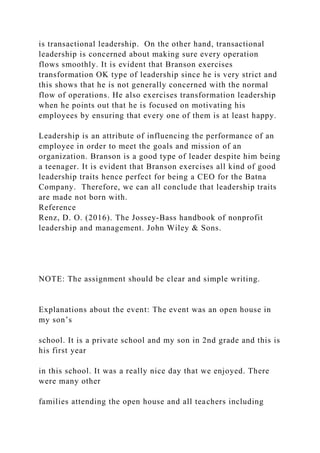 is transactional leadership. On the other hand, transactional
leadership is concerned about making sure every operation
flows smoothly. It is evident that Branson exercises
transformation OK type of leadership since he is very strict and
this shows that he is not generally concerned with the normal
flow of operations. He also exercises transformation leadership
when he points out that he is focused on motivating his
employees by ensuring that every one of them is at least happy.
Leadership is an attribute of influencing the performance of an
employee in order to meet the goals and mission of an
organization. Branson is a good type of leader despite him being
a teenager. It is evident that Branson exercises all kind of good
leadership traits hence perfect for being a CEO for the Batna
Company. Therefore, we can all conclude that leadership traits
are made not born with.
Reference
Renz, D. O. (2016). The Jossey-Bass handbook of nonprofit
leadership and management. John Wiley & Sons.
NOTE: The assignment should be clear and simple writing.
Explanations about the event: The event was an open house in
my son’s
school. It is a private school and my son in 2nd grade and this is
his first year
in this school. It was a really nice day that we enjoyed. There
were many other
families attending the open house and all teachers including
 