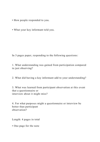 • How people responded to you.
• What your key informant told you.
In 3 pages paper, responding to the following questions:
1. What understanding was gained from participation compared
to just observing?
2. What did having a key informant add to your understanding?
3. What was learned from participant observation at this event
that a questionnaire or
interview about it might miss?
4. For what purposes might a questionnaire or interview be
better than participant
observation?
Length: 4 pages in total
• One page for the note
 
