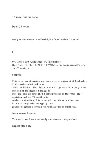 • 3 pages for the paper
Due : 24 hours
Assignment instructionsParticipant Observation Exercise:
1
MGMNT 8250 Assignment #2 (15 marks)
Due Date: October 7, 2018 11:59PM to the Assignment Folder
on eConestoga
Purpose:
This assignment provides a case-based assessment of leadership
to determine what makes an
effective leader. The object of this assignment is to put you in
the role of the decision-maker in
the case, and go through the same process as the “real-life”
decision-maker. The ability to
analyze a situation, determine what needs to be done, and
follow through with an appropriate
course of action is critical to your success in business.
Assignment Details:
You are to read the case study and answer the questions.
Report Structure:
 