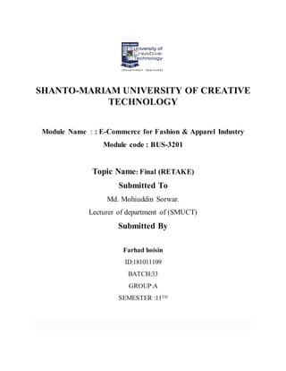 SHANTO-MARIAM UNIVERSITY OF CREATIVE
TECHNOLOGY
Module Name : : E-Commerce for Fashion & Apparel Industry
Module code : BUS-3201
Topic Name: Final (RETAKE)
Submitted To
Md. Mohiuddin Sorwar.
Lecturer of department of (SMUCT)
Submitted By
Farhad hoisin
ID:181011109
BATCH:33
GROUP:A
SEMESTER :11TH
 