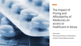 The Impact of
Pricing and
Affordability of
Medicines on
access to
healthcare in Kenya
Esbon Gakuu
Pharmaceutical Policies in Health Systems
Institute of Tropical Medicine-Antwerp
 