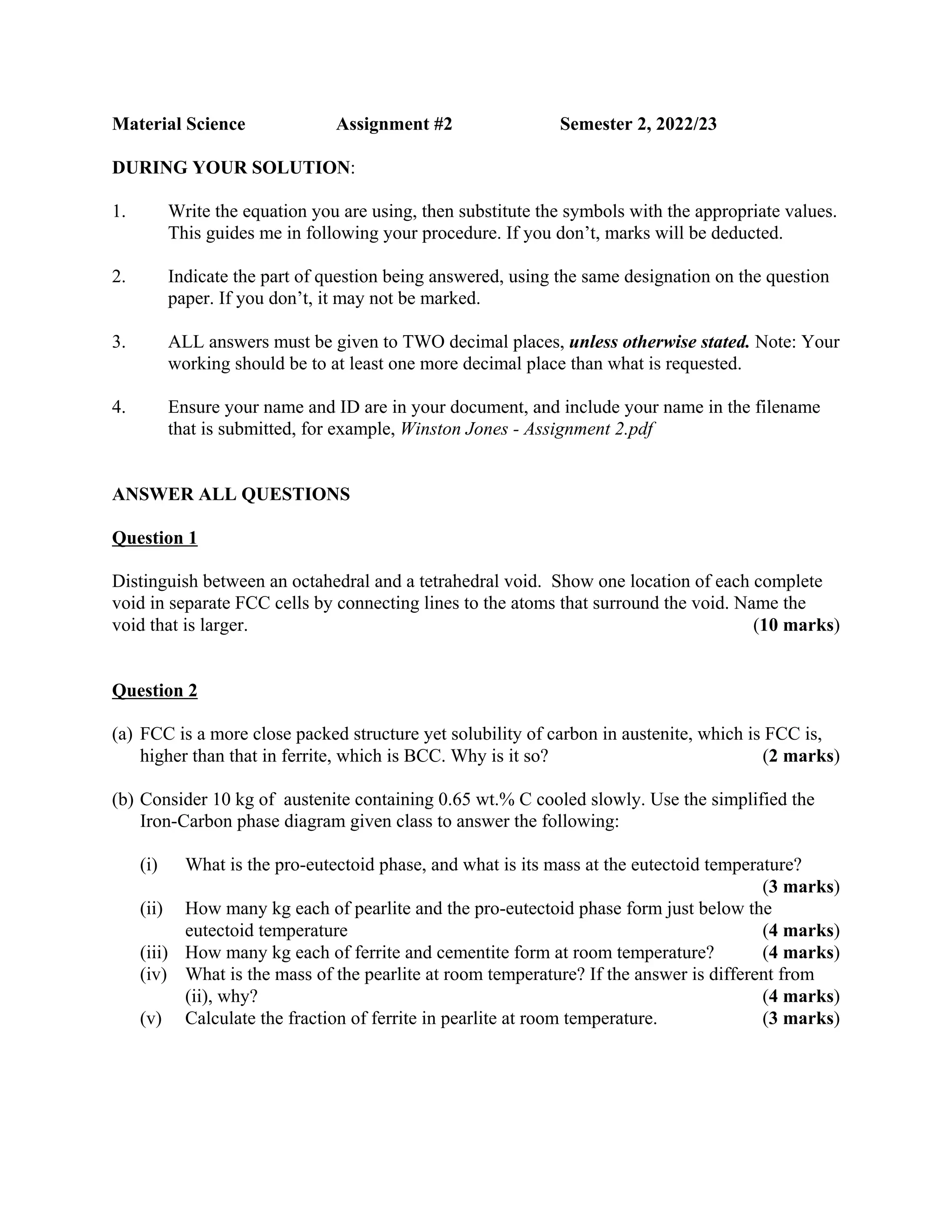 Material Science Assignment #2 Semester 2, 2022/23
DURING YOUR SOLUTION:
1. Write the equation you are using, then substitute the symbols with the appropriate values.
This guides me in following your procedure. If you don’t, marks will be deducted.
2. Indicate the part of question being answered, using the same designation on the question
paper. If you don’t, it may not be marked.
3. ALL answers must be given to TWO decimal places, unless otherwise stated. Note: Your
working should be to at least one more decimal place than what is requested.
4. Ensure your name and ID are in your document, and include your name in the filename
that is submitted, for example, Winston Jones - Assignment 2.pdf
ANSWER ALL QUESTIONS
Question 1
Distinguish between an octahedral and a tetrahedral void. Show one location of each complete
void in separate FCC cells by connecting lines to the atoms that surround the void. Name the
void that is larger. (10 marks)
Question 2
(a) FCC is a more close packed structure yet solubility of carbon in austenite, which is FCC is,
higher than that in ferrite, which is BCC. Why is it so? (2 marks)
(b) Consider 10 kg of austenite containing 0.65 wt.% C cooled slowly. Use the simplified the
Iron-Carbon phase diagram given class to answer the following:
(i) What is the pro-eutectoid phase, and what is its mass at the eutectoid temperature?
(3 marks)
(ii) How many kg each of pearlite and the pro-eutectoid phase form just below the
eutectoid temperature (4 marks)
(iii) How many kg each of ferrite and cementite form at room temperature? (4 marks)
(iv) What is the mass of the pearlite at room temperature? If the answer is different from
(ii), why? (4 marks)
(v) Calculate the fraction of ferrite in pearlite at room temperature. (3 marks)
 