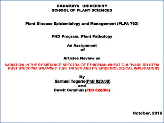 HARAMAYA UNIVERSITY
SCHOOL OF PLANT SCIENCES
Plant Disease Epidemiology and Management (PLPA 762)
PHD Program, Plant Pathology
An Assignment
of
Articles Review on
VARIATION IN THE RESISTANCE SPECTRA OF ETHIOPIAN WHEAT CULTIVARS TO STEM
RUST (PUCCINIA GRAMINIS F.SP. TRITICI) AND ITS EPIDEMIOLOGICAL IMPLICATIONS
By
Samuel Tegene(PhD 020/08)
and
Dawit Getahun (PhD 020/08)
October, 2016
 