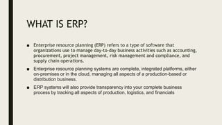 WHAT IS ERP?
■ Enterprise resource planning (ERP) refers to a type of software that
organizations use to manage day-to-day business activities such as accounting,
procurement, project management, risk management and compliance, and
supply chain operations.
■ Enterprise resource planning systems are complete, integrated platforms, either
on-premises or in the cloud, managing all aspects of a production-based or
distribution business.
■ ERP systems will also provide transparency into your complete business
process by tracking all aspects of production, logistics, and financials
 