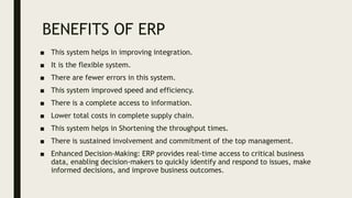 BENEFITS OF ERP
■ This system helps in improving integration.
■ It is the flexible system.
■ There are fewer errors in this system.
■ This system improved speed and efficiency.
■ There is a complete access to information.
■ Lower total costs in complete supply chain.
■ This system helps in Shortening the throughput times.
■ There is sustained involvement and commitment of the top management.
■ Enhanced Decision-Making: ERP provides real-time access to critical business
data, enabling decision-makers to quickly identify and respond to issues, make
informed decisions, and improve business outcomes.
 