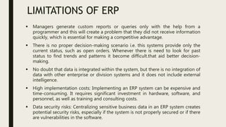 LIMITATIONS OF ERP
 Managers generate custom reports or queries only with the help from a
programmer and this will create a problem that they did not receive information
quickly, which is essential for making a competitive advantage.
 There is no proper decision-making scenario i.e. this systems provide only the
current status, such as open orders. Whenever there is need to look for past
status to find trends and patterns it become difficult.that aid better decision-
making.
 No doubt that data is integrated within the system, but there is no integration of
data with other enterprise or division systems and it does not include external
intelligence.
 High implementation costs: Implementing an ERP system can be expensive and
time-consuming. It requires significant investment in hardware, software, and
personnel, as well as training and consulting costs.
 Data security risks: Centralizing sensitive business data in an ERP system creates
potential security risks, especially if the system is not properly secured or if there
are vulnerabilities in the software.
 