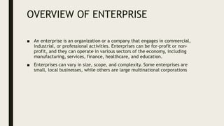 OVERVIEW OF ENTERPRISE
■ An enterprise is an organization or a company that engages in commercial,
industrial, or professional activities. Enterprises can be for-profit or non-
profit, and they can operate in various sectors of the economy, including
manufacturing, services, finance, healthcare, and education.
■ Enterprises can vary in size, scope, and complexity. Some enterprises are
small, local businesses, while others are large multinational corporations
 