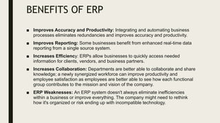 BENEFITS OF ERP
■ Improves Accuracy and Productivity: Integrating and automating business
processes eliminates redundancies and improves accuracy and productivity.
■ Improves Reporting: Some businesses benefit from enhanced real-time data
reporting from a single source system.
■ Increases Efficiency: ERPs allow businesses to quickly access needed
information for clients, vendors, and business partners.
■ Increases Collaboration: Departments are better able to collaborate and share
knowledge; a newly synergized workforce can improve productivity and
employee satisfaction as employees are better able to see how each functional
group contributes to the mission and vision of the company.
■ ERP Weaknesses: An ERP system doesn't always eliminate inefficiencies
within a business or improve everything. The company might need to rethink
how it's organized or risk ending up with incompatible technology.
 
