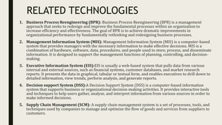 RELATED TECHNOLOGIES
1. Business Process Reengineering (BPR): Business Process Reengineering (BPR) is a management
approach that seeks to redesign and improve the fundamental processes within an organization to
increase efficiency and effectiveness. The goal of BPR is to achieve dramatic improvements in
organizational performance by fundamentally rethinking and redesigning business processes.
2. Management Information System (MIS): Management Information System (MIS) is a computer-based
system that provides managers with the necessary information to make effective decisions. MIS is a
combination of hardware, software, data, procedures, and people used to store, process, and disseminate
information. It is designed to support the management functions of planning, controlling, and decision-
making.
3. Executive Information System (EIS):EIS is usually a web-based system that pulls data from various
internal and external sources, such as financial systems, customer databases, and market research
reports. It presents the data in graphical, tabular or textual form, and enables executives to drill down to
detailed information, view trends, perform analysis, and generate reports.
4. Decision support System (DSS):A Decision Support System (DSS) is a computer-based information
system that supports business or organizational decision-making activities. It provides interactive tools
and techniques to help users gather, analyze, and interpret information from various sources in order to
make informed decisions.
5. Supply Chain Management (SCM): A supply chain management system is a set of processes, tools, and
techniques used by companies to manage and optimize the flow of goods and services from suppliers to
customers.
 