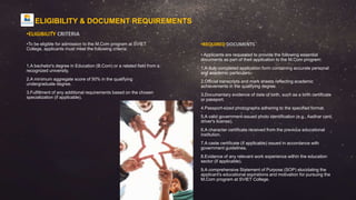•REQUIRED DOCUMENTS
• Applicants are requested to provide the following essential
documents as part of their application to the M.Com program:
1.A duly completed application form containing accurate personal
and academic particulars.
2.Official transcripts and mark sheets reflecting academic
achievements in the qualifying degree.
3.Documentary evidence of date of birth, such as a birth certificate
or passport.
4.Passport-sized photographs adhering to the specified format.
5.A valid government-issued photo identification (e.g., Aadhar card,
driver's license).
6.A character certificate received from the previous educational
institution.
7.A caste certificate (if applicable) issued in accordance with
government guidelines.
8.Evidence of any relevant work experience within the education
sector (if applicable).
9.A comprehensive Statement of Purpose (SOP) elucidating the
applicant's educational aspirations and motivation for pursuing the
M.Com program at SVIET College.
•ELIGIBILITY CRITERIA
•To be eligible for admission to the M.Com program at SVIET
College, applicants must meet the following criteria:
1.A bachelor's degree in Education (B.Com) or a related field from a
recognized university.
2.A minimum aggregate score of 50% in the qualifying
undergraduate degree.
3.Fulfillment of any additional requirements based on the chosen
specialization (if applicable).
ELIGIBILITY & DOCUMENT REQUIREMENTS
 