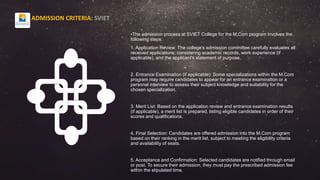 •The admission process at SVIET College for the M.Com program involves the
following steps:
1. Application Review: The college's admission committee carefully evaluates all
received applications, considering academic records, work experience (if
applicable), and the applicant's statement of purpose.
2. Entrance Examination (if applicable): Some specializations within the M.Com
program may require candidates to appear for an entrance examination or a
personal interview to assess their subject knowledge and suitability for the
chosen specialization.
3. Merit List: Based on the application review and entrance examination results
(if applicable), a merit list is prepared, listing eligible candidates in order of their
scores and qualifications.
4. Final Selection: Candidates are offered admission into the M.Com program
based on their ranking in the merit list, subject to meeting the eligibility criteria
and availability of seats.
5. Acceptance and Confirmation: Selected candidates are notified through email
or post. To secure their admission, they must pay the prescribed admission fee
within the stipulated time.
ADMISSION CRITERIA: SVIET
 