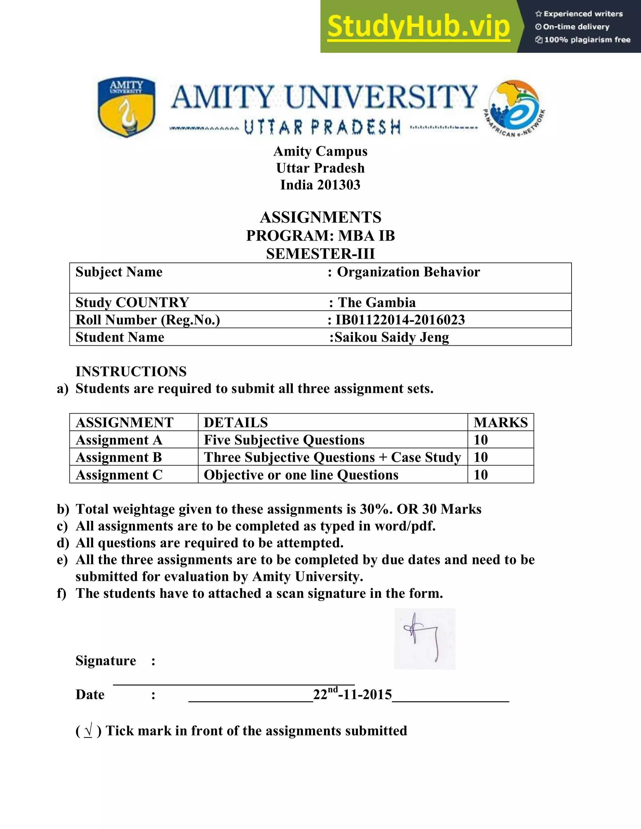 Amity Campus
Uttar Pradesh
India 201303
ASSIGNMENTS
PROGRAM: MBA IB
SEMESTER-III
Subject Name : Organization Behavior
Study COUNTRY : The Gambia
Roll Number (Reg.No.) : IB01122014-2016023
Student Name :Saikou Saidy Jeng
INSTRUCTIONS
a) Students are required to submit all three assignment sets.
ASSIGNMENT DETAILS MARKS
Assignment A Five Subjective Questions 10
Assignment B Three Subjective Questions + Case Study 10
Assignment C Objective or one line Questions 10
b) Total weightage given to these assignments is 30%. OR 30 Marks
c) All assignments are to be completed as typed in word/pdf.
d) All questions are required to be attempted.
e) All the three assignments are to be completed by due dates and need to be
submitted for evaluation by Amity University.
f) The students have to attached a scan signature in the form.
Signature :
_________________________________
Date : _________________22nd
-11-2015________________
( √ ) Tick mark in front of the assignments submitted
 