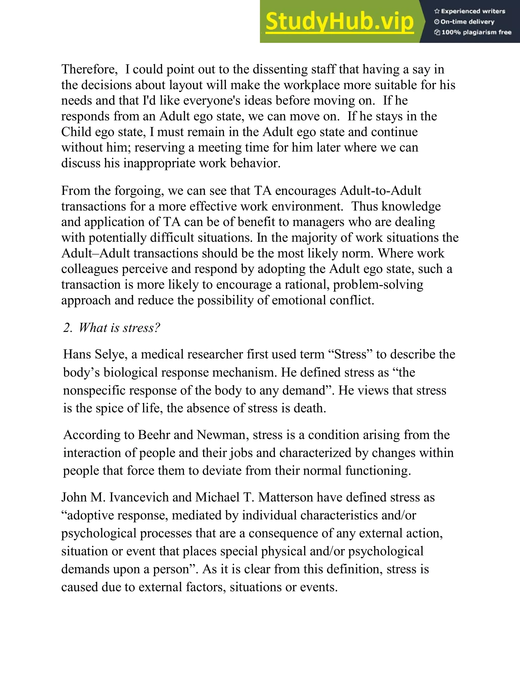 Therefore, I could point out to the dissenting staff that having a say in
the decisions about layout will make the workplace more suitable for his
needs and that I'd like everyone's ideas before moving on. If he
responds from an Adult ego state, we can move on. If he stays in the
Child ego state, I must remain in the Adult ego state and continue
without him; reserving a meeting time for him later where we can
discuss his inappropriate work behavior.
From the forgoing, we can see that TA encourages Adult-to-Adult
transactions for a more effective work environment. Thus knowledge
and application of TA can be of benefit to managers who are dealing
with potentially difficult situations. In the majority of work situations the
Adult–Adult transactions should be the most likely norm. Where work
colleagues perceive and respond by adopting the Adult ego state, such a
transaction is more likely to encourage a rational, problem-solving
approach and reduce the possibility of emotional conflict.
2. What is stress?
Hans Selye, a medical researcher first used term ―Stress‖ to describe the
body‘s biological response mechanism. He defined stress as ―the
nonspecific response of the body to any demand‖. He views that stress
is the spice of life, the absence of stress is death.
According to Beehr and Newman, stress is a condition arising from the
interaction of people and their jobs and characterized by changes within
people that force them to deviate from their normal functioning.
John M. Ivancevich and Michael T. Matterson have defined stress as
―adoptive response, mediated by individual characteristics and/or
psychological processes that are a consequence of any external action,
situation or event that places special physical and/or psychological
demands upon a person‖. As it is clear from this definition, stress is
caused due to external factors, situations or events.
 