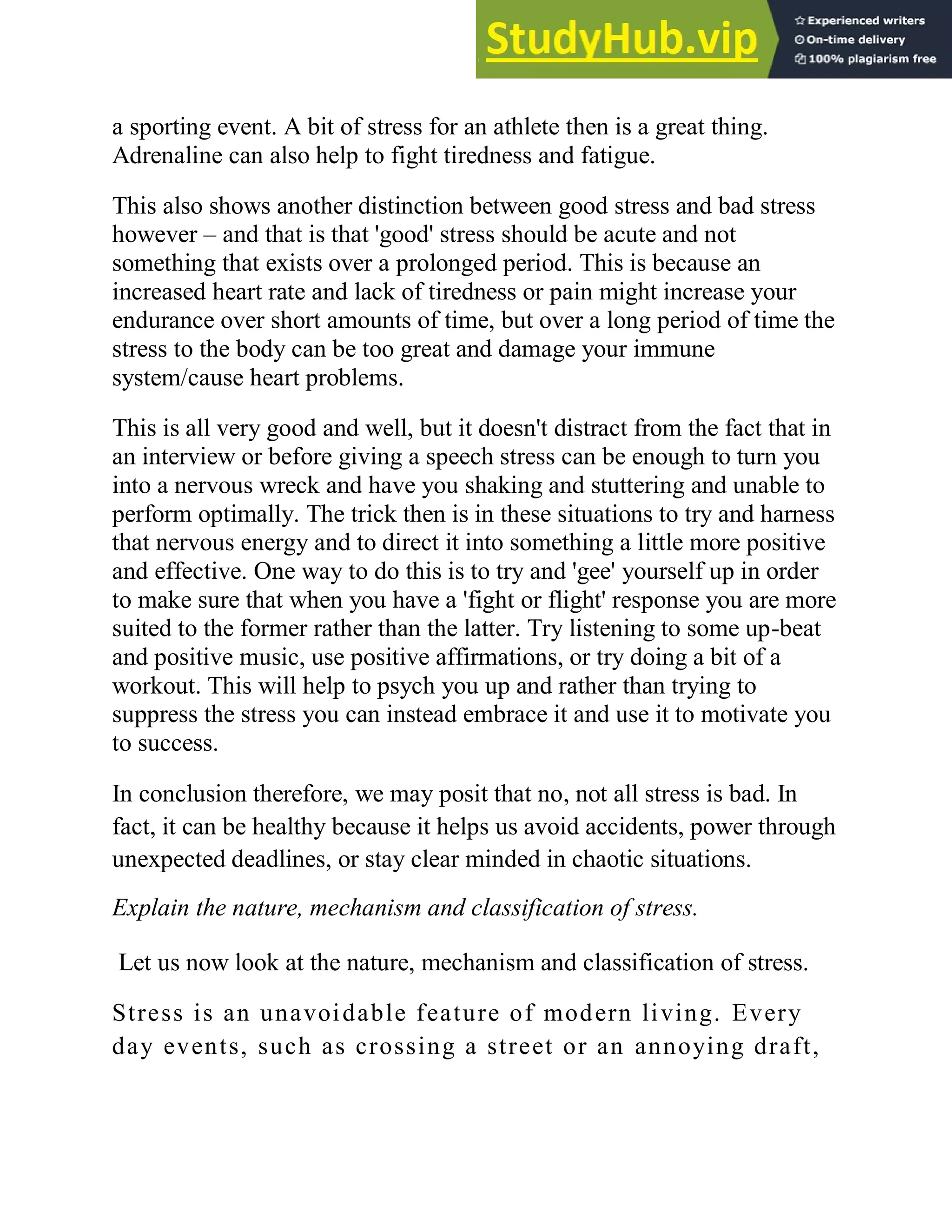 a sporting event. A bit of stress for an athlete then is a great thing.
Adrenaline can also help to fight tiredness and fatigue.
This also shows another distinction between good stress and bad stress
however – and that is that 'good' stress should be acute and not
something that exists over a prolonged period. This is because an
increased heart rate and lack of tiredness or pain might increase your
endurance over short amounts of time, but over a long period of time the
stress to the body can be too great and damage your immune
system/cause heart problems.
This is all very good and well, but it doesn't distract from the fact that in
an interview or before giving a speech stress can be enough to turn you
into a nervous wreck and have you shaking and stuttering and unable to
perform optimally. The trick then is in these situations to try and harness
that nervous energy and to direct it into something a little more positive
and effective. One way to do this is to try and 'gee' yourself up in order
to make sure that when you have a 'fight or flight' response you are more
suited to the former rather than the latter. Try listening to some up-beat
and positive music, use positive affirmations, or try doing a bit of a
workout. This will help to psych you up and rather than trying to
suppress the stress you can instead embrace it and use it to motivate you
to success.
In conclusion therefore, we may posit that no, not all stress is bad. In
fact, it can be healthy because it helps us avoid accidents, power through
unexpected deadlines, or stay clear minded in chaotic situations.
Explain the nature, mechanism and classification of stress.
Let us now look at the nature, mechanism and classification of stress.
Stress is an unavoidable feature of modern living. Every
day events, such as crossing a street or an annoying draft,
 