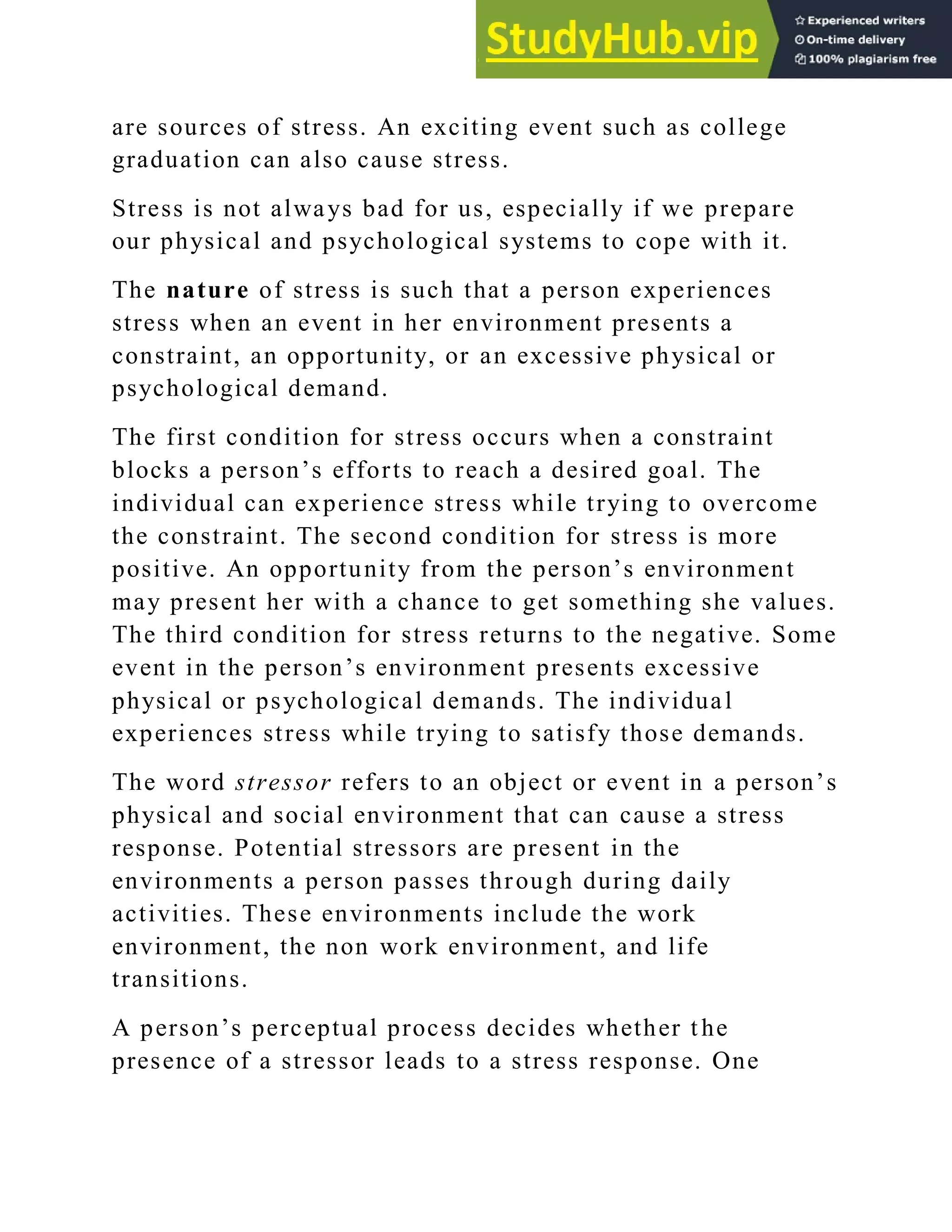 are sources of stress. An exciting event such as college
graduation can also cause stress.
Stress is not always bad for us, especially if we prepare
our physical and psychological systems to cope with it.
The nature of stress is such that a person experiences
stress when an event in her environment presents a
constraint, an opportunity, or an excessive physical or
psychological demand.
The first condition for stress occurs when a constraint
blocks a person‘s efforts to reach a desired goal. The
individual can experience stress while trying to overcome
the constraint. The second condition for stress is more
positive. An opportunity from the person‘s environment
may present her with a chance to get something she values.
The third condition for stress returns to the negative. Some
event in the person‘s environment presents excessive
physical or psychological demands. The individual
experiences stress while trying to satisfy those demands.
The word stressor refers to an object or event in a person‘s
physical and social environment that can cause a stress
response. Potential stressors are present in the
environments a person passes through during daily
activities. These environments include the work
environment, the non work environment, and life
transitions.
A person‘s perceptual process decides whether t he
presence of a stressor leads to a stress response. One
 