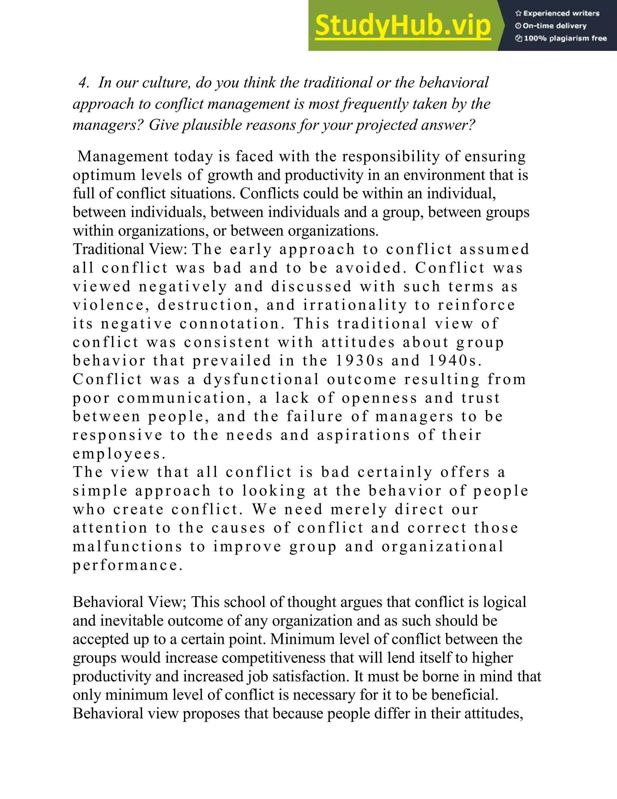4. In our culture, do you think the traditional or the behavioral
approach to conflict management is most frequently taken by the
managers? Give plausible reasons for your projected answer?
Management today is faced with the responsibility of ensuring
optimum levels of growth and productivity in an environment that is
full of conflict situations. Conflicts could be within an individual,
between individuals, between individuals and a group, between groups
within organizations, or between organizations.
Traditional View: Th e ea rly approach to c onflict assumed
all con flict was bad and to be a void ed. Conflict was
vi ewed negati vely and discussed with such terms as
violenc e, d estruction, and irrationa lit y t o reinforc e
its negati ve c onnotation. Th is traditional vi ew of
conflict was c onsist ent with attitudes about g roup
behavi or that prevailed in the 1930s and 1940s.
Conflict was a d ysfunctional outcome resu lting from
poor communication, a lack of op enness and trust
bet ween peop le, and the fai lure of managers t o be
responsi ve to th e n eeds and aspirations of th eir
emp loyees.
Th e vi ew that all c onflict is bad certainly offers a
simple approach to looking at the beha vior of p eop le
wh o creat e c onflict. We n eed merely direct our
attention to th e causes of c onflict and correct those
malfunctions to imp rove group and organi zati onal
performanc e.
Behavioral View; This school of thought argues that conflict is logical
and inevitable outcome of any organization and as such should be
accepted up to a certain point. Minimum level of conflict between the
groups would increase competitiveness that will lend itself to higher
productivity and increased job satisfaction. It must be borne in mind that
only minimum level of conflict is necessary for it to be beneficial.
Behavioral view proposes that because people differ in their attitudes,
 
