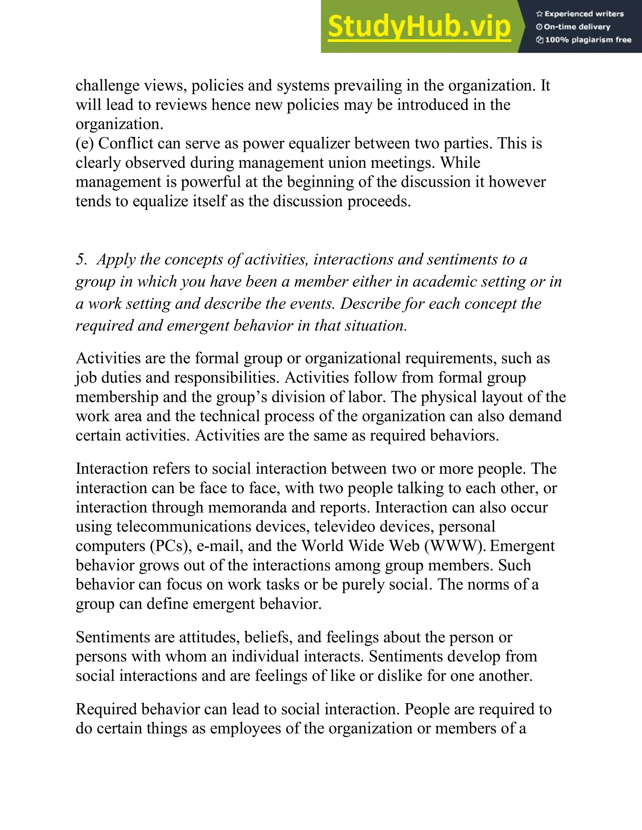 challenge views, policies and systems prevailing in the organization. It
will lead to reviews hence new policies may be introduced in the
organization.
(e) Conflict can serve as power equalizer between two parties. This is
clearly observed during management union meetings. While
management is powerful at the beginning of the discussion it however
tends to equalize itself as the discussion proceeds.
5. Apply the concepts of activities, interactions and sentiments to a
group in which you have been a member either in academic setting or in
a work setting and describe the events. Describe for each concept the
required and emergent behavior in that situation.
Activities are the formal group or organizational requirements, such as
job duties and responsibilities. Activities follow from formal group
membership and the group‘s division of labor. The physical layout of the
work area and the technical process of the organization can also demand
certain activities. Activities are the same as required behaviors.
Interaction refers to social interaction between two or more people. The
interaction can be face to face, with two people talking to each other, or
interaction through memoranda and reports. Interaction can also occur
using telecommunications devices, televideo devices, personal
computers (PCs), e-mail, and the World Wide Web (WWW). Emergent
behavior grows out of the interactions among group members. Such
behavior can focus on work tasks or be purely social. The norms of a
group can define emergent behavior.
Sentiments are attitudes, beliefs, and feelings about the person or
persons with whom an individual interacts. Sentiments develop from
social interactions and are feelings of like or dislike for one another.
Required behavior can lead to social interaction. People are required to
do certain things as employees of the organization or members of a
 