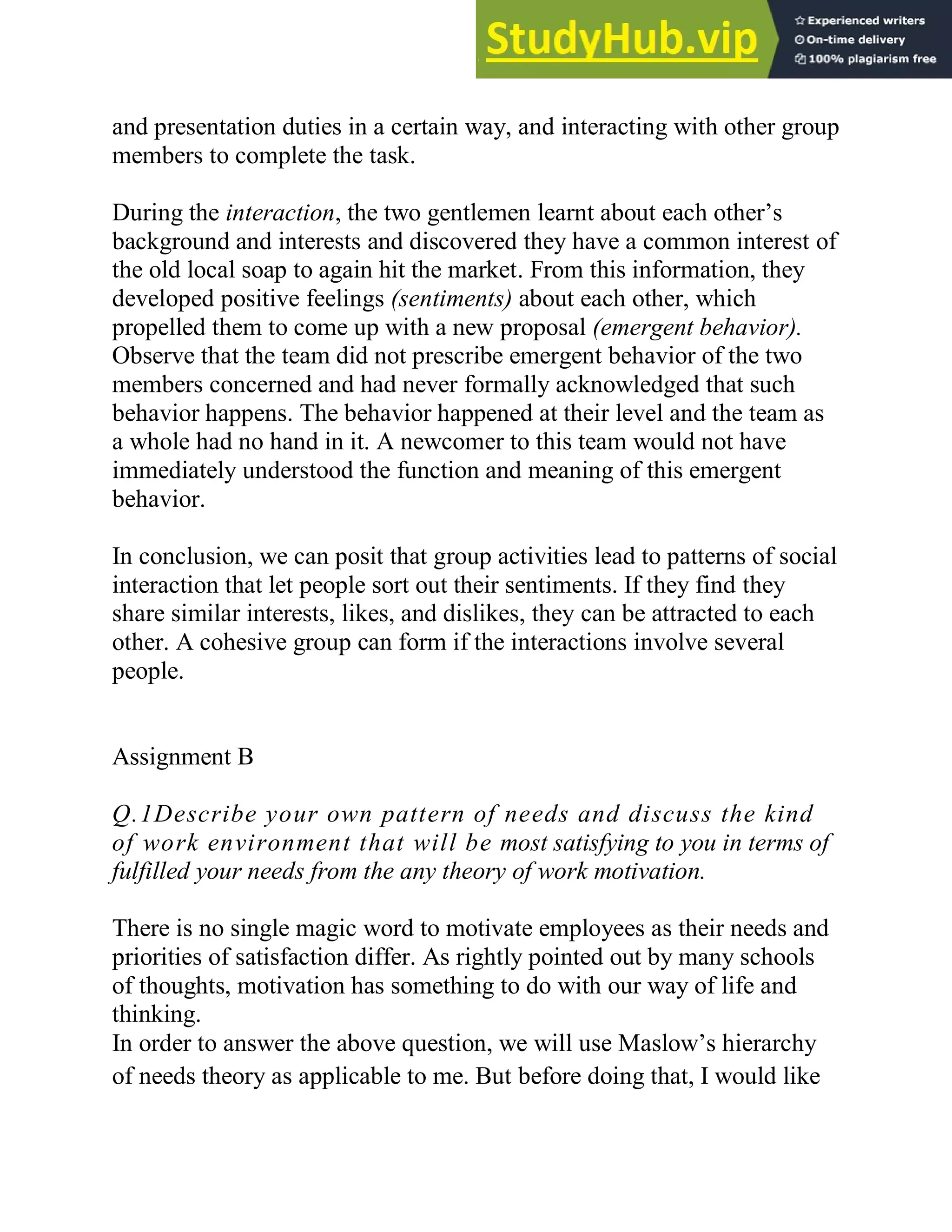 and presentation duties in a certain way, and interacting with other group
members to complete the task.
During the interaction, the two gentlemen learnt about each other‘s
background and interests and discovered they have a common interest of
the old local soap to again hit the market. From this information, they
developed positive feelings (sentiments) about each other, which
propelled them to come up with a new proposal (emergent behavior).
Observe that the team did not prescribe emergent behavior of the two
members concerned and had never formally acknowledged that such
behavior happens. The behavior happened at their level and the team as
a whole had no hand in it. A newcomer to this team would not have
immediately understood the function and meaning of this emergent
behavior.
In conclusion, we can posit that group activities lead to patterns of social
interaction that let people sort out their sentiments. If they find they
share similar interests, likes, and dislikes, they can be attracted to each
other. A cohesive group can form if the interactions involve several
people.
Assignment B
Q.1Describe your own pattern of needs and discuss the kind
of work environment that will be most satisfying to you in terms of
fulfilled your needs from the any theory of work motivation.
There is no single magic word to motivate employees as their needs and
priorities of satisfaction differ. As rightly pointed out by many schools
of thoughts, motivation has something to do with our way of life and
thinking.
In order to answer the above question, we will use Maslow‘s hierarchy
of needs theory as applicable to me. But before doing that, I would like
 