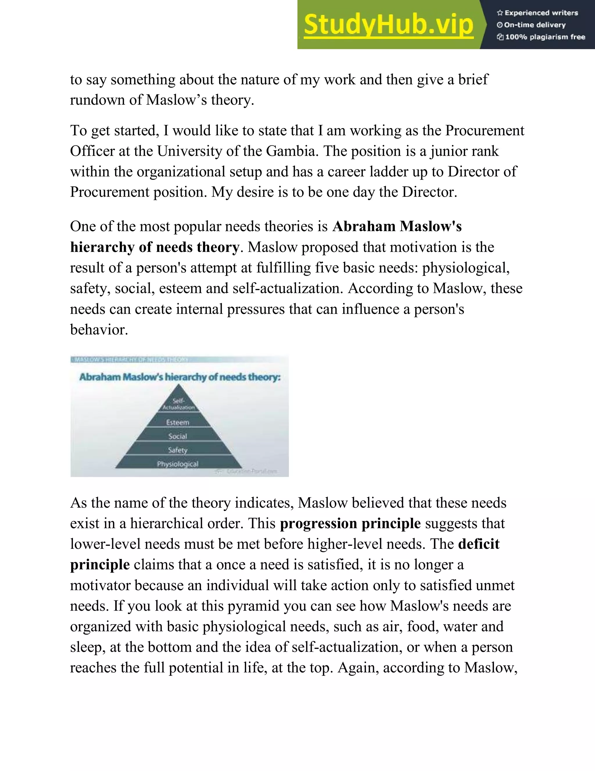 to say something about the nature of my work and then give a brief
rundown of Maslow‘s theory.
To get started, I would like to state that I am working as the Procurement
Officer at the University of the Gambia. The position is a junior rank
within the organizational setup and has a career ladder up to Director of
Procurement position. My desire is to be one day the Director.
One of the most popular needs theories is Abraham Maslow's
hierarchy of needs theory. Maslow proposed that motivation is the
result of a person's attempt at fulfilling five basic needs: physiological,
safety, social, esteem and self-actualization. According to Maslow, these
needs can create internal pressures that can influence a person's
behavior.
As the name of the theory indicates, Maslow believed that these needs
exist in a hierarchical order. This progression principle suggests that
lower-level needs must be met before higher-level needs. The deficit
principle claims that a once a need is satisfied, it is no longer a
motivator because an individual will take action only to satisfied unmet
needs. If you look at this pyramid you can see how Maslow's needs are
organized with basic physiological needs, such as air, food, water and
sleep, at the bottom and the idea of self-actualization, or when a person
reaches the full potential in life, at the top. Again, according to Maslow,
 