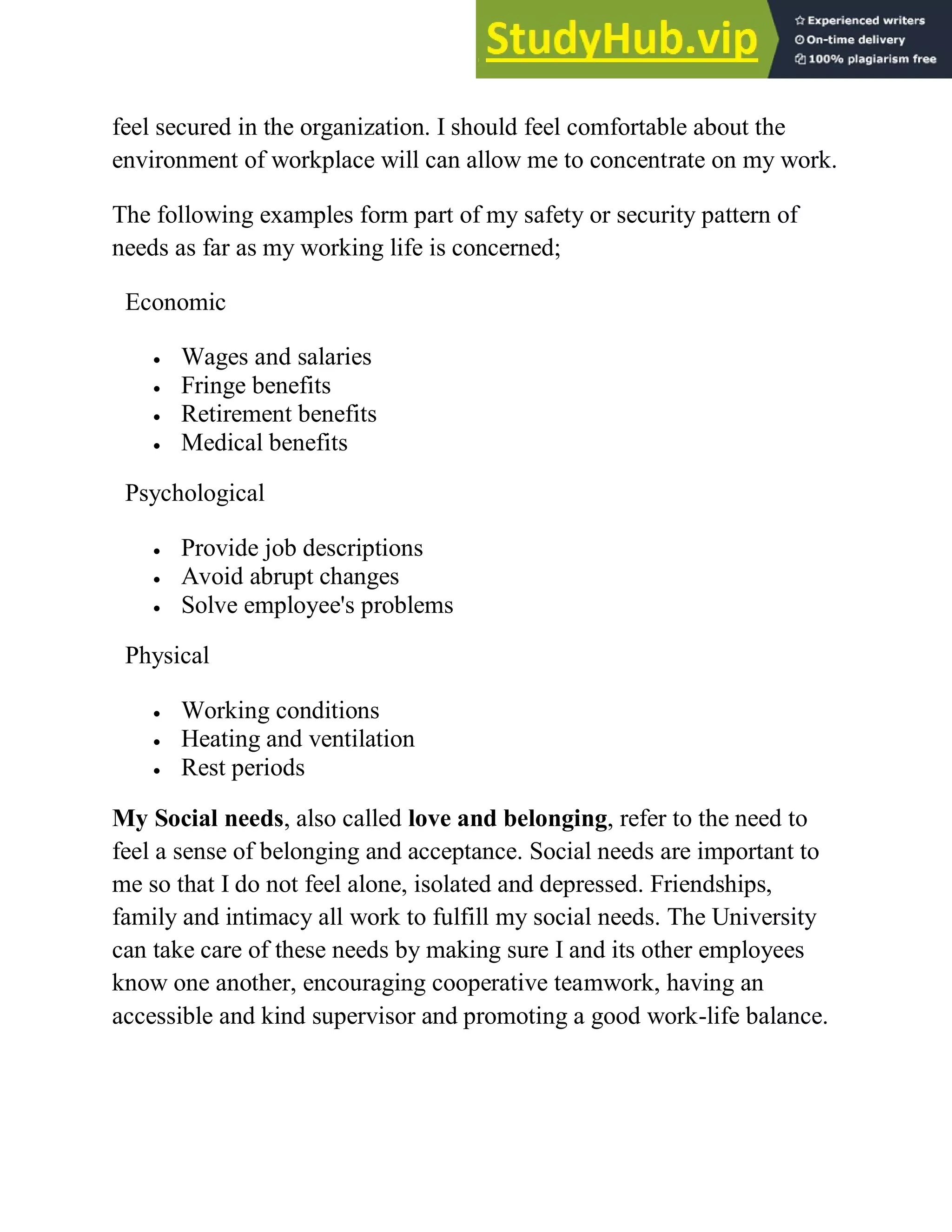 feel secured in the organization. I should feel comfortable about the
environment of workplace will can allow me to concentrate on my work.
The following examples form part of my safety or security pattern of
needs as far as my working life is concerned;
My Social needs, also called love and belonging, refer to the need to
feel a sense of belonging and acceptance. Social needs are important to
me so that I do not feel alone, isolated and depressed. Friendships,
family and intimacy all work to fulfill my social needs. The University
can take care of these needs by making sure I and its other employees
know one another, encouraging cooperative teamwork, having an
accessible and kind supervisor and promoting a good work-life balance.
Economic
 Wages and salaries
 Fringe benefits
 Retirement benefits
 Medical benefits
Psychological
 Provide job descriptions
 Avoid abrupt changes
 Solve employee's problems
Physical
 Working conditions
 Heating and ventilation
 Rest periods
 